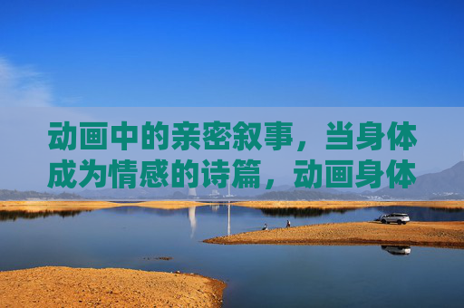 动画中的亲密叙事,当身体成为情感的诗篇,动画身体诗篇,亲密叙事的情感书写 动画中的亲密叙事,当身体成为情感的诗篇,动画身体诗篇,亲密叙事的情感书写