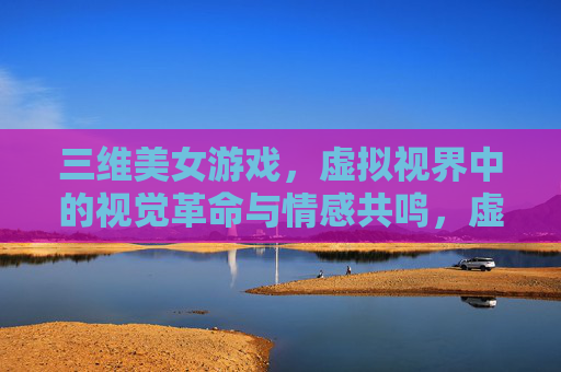 三维美女游戏,虚拟视界中的视觉革命与情感共鸣,虚拟视界中的三维美女游戏,视觉革命与情感共鸣 三维美女游戏,虚拟视界中的视觉革命与情感共鸣,虚拟视界中的三维美女游戏,视觉革命与情感共鸣