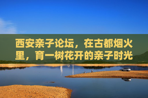 西安亲子论坛,在古都烟火里,育一树花开的亲子时光,西安亲子论坛,古都烟火里育一树花开 西安亲子论坛,在古都烟火里,育一树花开的亲子时光,西安亲子论坛,古都烟火里育一树花开