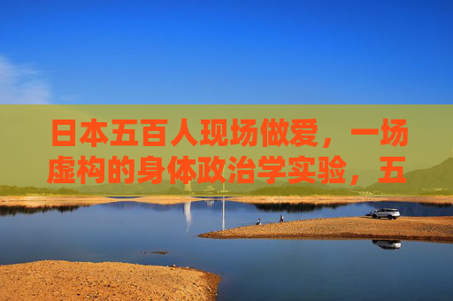 日本五百人现场做爱,一场虚构的身体政治学实验,五百人现场做爱,一场虚构的身体政治学实验 日本五百人现场做爱,一场虚构的身体政治学实验,五百人现场做爱,一场虚构的身体政治学实验