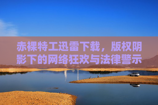 赤裸特工迅雷下载,版权阴影下的网络狂欢与法律警示,赤裸特工下载狂欢,版权阴影下的法律警示 赤裸特工迅雷下载,版权阴影下的网络狂欢与法律警示,赤裸特工下载狂欢,版权阴影下的法律警示