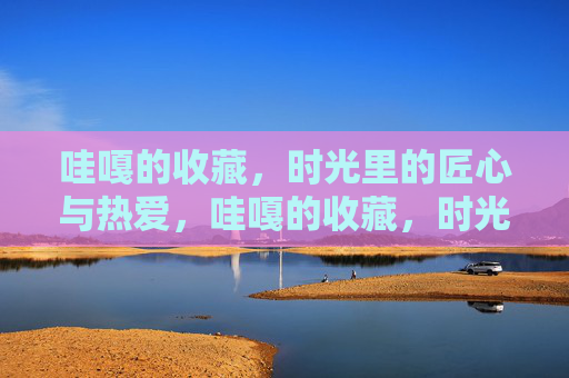 哇嘎的收藏,时光里的匠心与热爱,哇嘎的收藏,时光里的匠心与热爱 哇嘎的收藏,时光里的匠心与热爱,哇嘎的收藏,时光里的匠心与热爱