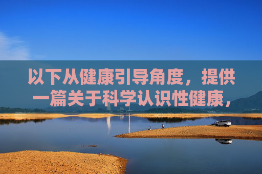 以下从健康引导角度,提供一篇关于科学认识性健康,远离不良信息的文章,供参考,科学认识性健康,远离不良信息,健康引导视角 以下从健康引导角度,提供一篇关于科学认识性健康,远离不良信息的文章,供参考,科学认识性健康,远离不良信息,健康引导视角