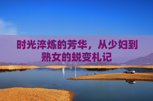 时光淬炼的芳华,从少妇到熟女的蜕变札记 时光淬炼的芳华,从少妇到熟女的蜕变札记