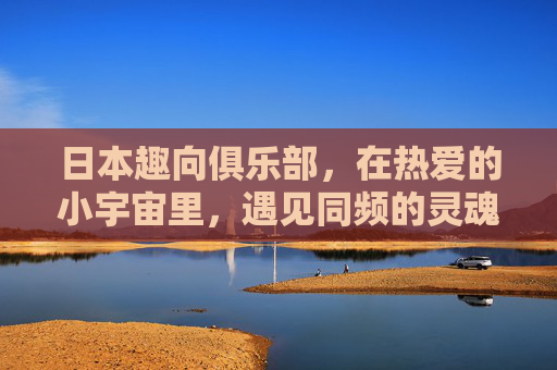 日本趣向俱乐部,在热爱的小宇宙里,遇见同频的灵魂,热爱小宇宙,同频趣向遇 日本趣向俱乐部,在热爱的小宇宙里,遇见同频的灵魂,热爱小宇宙,同频趣向遇