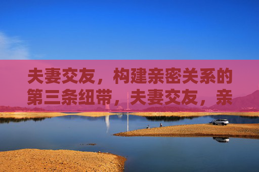 夫妻交友,构建亲密关系的第三条纽带,夫妻交友,亲密关系的第三条纽带 夫妻交友,构建亲密关系的第三条纽带,夫妻交友,亲密关系的第三条纽带