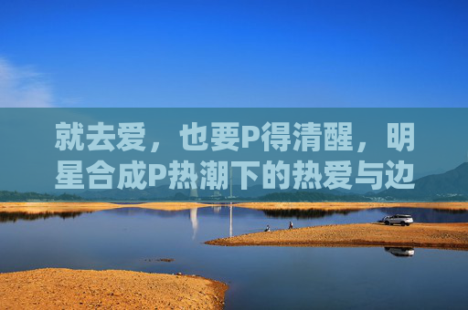 就去爱,也要P得清醒,明星合成P热潮下的热爱与边界,P得清醒,爱有边界,明星合成P热潮下的热爱之界 就去爱,也要P得清醒,明星合成P热潮下的热爱与边界,P得清醒,爱有边界,明星合成P热潮下的热爱之界