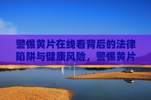 警惕黄片在线看背后的法律陷阱与健康风险,警惕黄片在线看背后的法律陷阱与健康风险 警惕黄片在线看背后的法律陷阱与健康风险,警惕黄片在线看背后的法律陷阱与健康风险