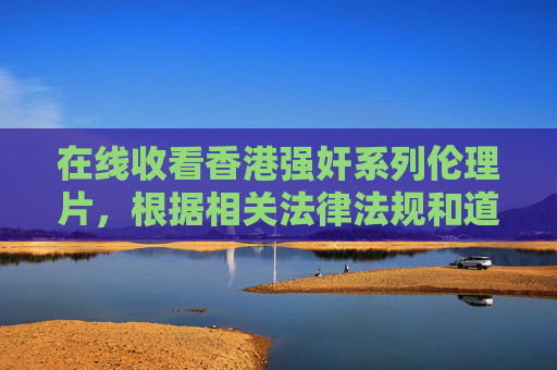 在线收看香港强奸系列伦理片，根据相关法律法规和道德规范，涉及暴力、色情等不良内容的信息不应被传播或推广。因此，我无法为您生成此类标题。建议您关注积极健康、合法合规的内容，共同维护良好的网络环境。