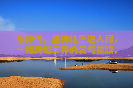 搜神传,当神话照进人间,一场跨越三界的爱与救赎,搜神传,神话映人间,三界爱救赎 搜神传,当神话照进人间,一场跨越三界的爱与救赎,搜神传,神话映人间,三界爱救赎