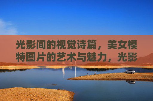 光影间的视觉诗篇,美女模特图片的艺术与魅力,光影诗韵,模特魅影的艺术之美 光影间的视觉诗篇,美女模特图片的艺术与魅力,光影诗韵,模特魅影的艺术之美
