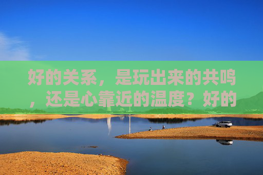 好的关系,是玩出来的共鸣,还是心靠近的温度?好的关系,玩出来的共鸣,还是心靠近的温度? 好的关系,是玩出来的共鸣,还是心靠近的温度?好的关系,玩出来的共鸣,还是心靠近的温度?