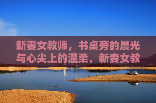 新妻女教师，书桌旁的晨光与心尖上的温柔，新妻女教师，书桌旁的晨光与温柔