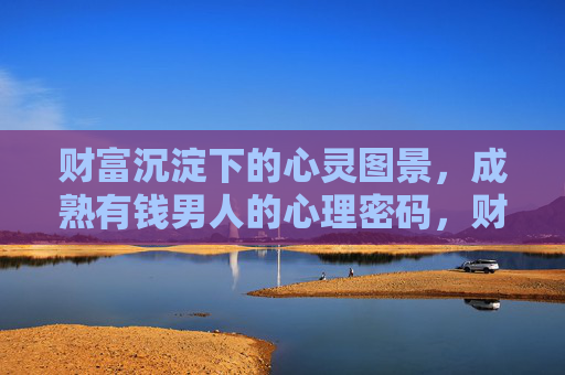 财富沉淀下的心灵图景,成熟有钱男人的心理密码,财富沉淀,成熟男人的心灵密码 财富沉淀下的心灵图景,成熟有钱男人的心理密码,财富沉淀,成熟男人的心灵密码