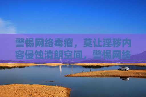 警惕网络毒瘤,莫让淫秽内容侵蚀清朗空间,警惕网络淫秽毒瘤,守护清朗空间 警惕网络毒瘤,莫让淫秽内容侵蚀清朗空间,警惕网络淫秽毒瘤,守护清朗空间