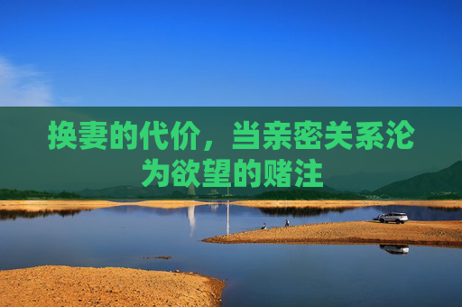 换妻的代价,当亲密关系沦为欲望的赌注 换妻的代价,当亲密关系沦为欲望的赌注