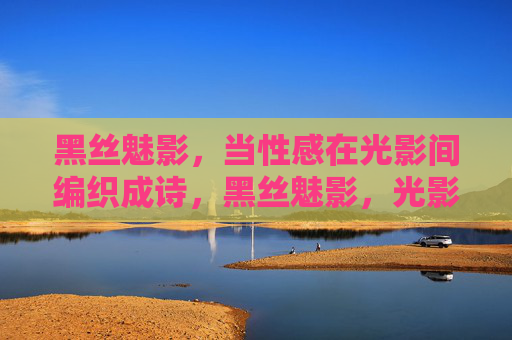 黑丝魅影,当性感在光影间编织成诗,黑丝魅影,光影织诗 黑丝魅影,当性感在光影间编织成诗,黑丝魅影,光影织诗