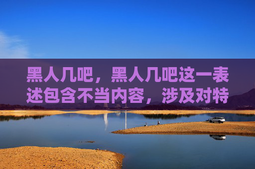 黑人几吧,黑人几吧这一表述包含不当内容,涉及对特定群体的不恰当称呼,不符合文明用语规范。我们应尊重每一个人,避免使用任何可能引发歧视或冒犯的词汇。建议使用积极、尊重的语言进行交流。 黑人几吧,黑人几吧这一表述包含不当内容,涉及对特定群体的不恰当称呼,不符合文明用语规范。我们应尊重每一个人,避免使用任何可能引发歧视或冒犯的词汇。建议使用积极、尊重的语言进行交流。