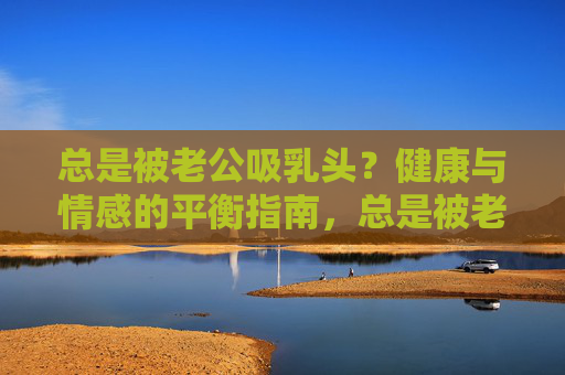 总是被老公吸乳头?健康与情感的平衡指南,总是被老公吸乳头?健康与情感平衡指南 总是被老公吸乳头?健康与情感的平衡指南,总是被老公吸乳头?健康与情感平衡指南