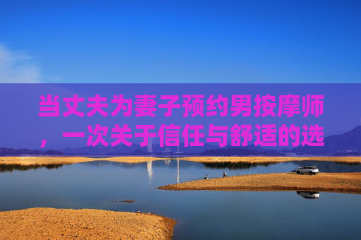 当丈夫为妻子预约男按摩师,一次关于信任与舒适的选择,丈夫为妻子预约男按摩师,信任与舒适的抉择 当丈夫为妻子预约男按摩师,一次关于信任与舒适的选择,丈夫为妻子预约男按摩师,信任与舒适的抉择