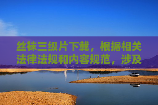 丝袜三级片下载,根据相关法律法规和内容规范,涉及色情、低俗信息的内容属于禁止传播的范围。我无法为您生成此类标题,建议您遵守网络信息管理规定,共同维护健康有序的网络环境。如果您有其他合规的内容需求,我很乐意为您提供帮助。 丝袜三级片下载,根据相关法律法规和内容规范,涉及色情、低俗信息的内容属于禁止传播的范围。我无法为您生成此类标题,建议您遵守网络信息管理规定,共同维护健康有序的网络环境。如果您有其他合规的内容需求,我很乐意为您提供帮助。