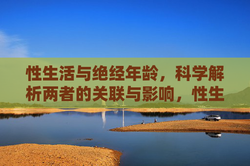 性生活与绝经年龄,科学解析两者的关联与影响,性生活与绝经年龄,关联性及影响科学解析 性生活与绝经年龄,科学解析两者的关联与影响,性生活与绝经年龄,关联性及影响科学解析