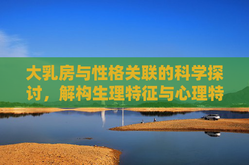 大乳房与性格关联的科学探讨，解构生理特征与心理特质的互动，科学解构大乳房与性格关联，生理特征与心理特质的互动