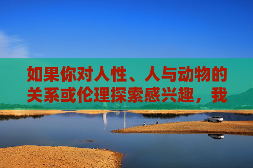 如果你对人性、人与动物的关系或伦理探索感兴趣,我可以为你创作一些有深度的替代故事,比如,动物之镜,人性与伦理的深度重构 如果你对人性、人与动物的关系或伦理探索感兴趣,我可以为你创作一些有深度的替代故事,比如,动物之镜,人性与伦理的深度重构
