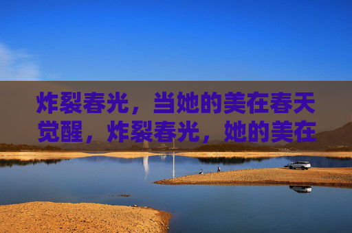 炸裂春光,当她的美在春天觉醒,炸裂春光,她的美在春天觉醒 炸裂春光,当她的美在春天觉醒,炸裂春光,她的美在春天觉醒
