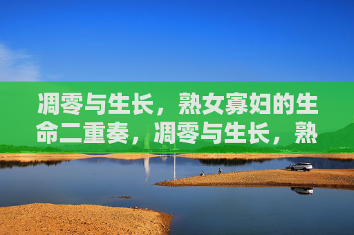 凋零与生长,熟女寡妇的生命二重奏,凋零与生长,熟女寡妇的生命二重奏 凋零与生长,熟女寡妇的生命二重奏,凋零与生长,熟女寡妇的生命二重奏