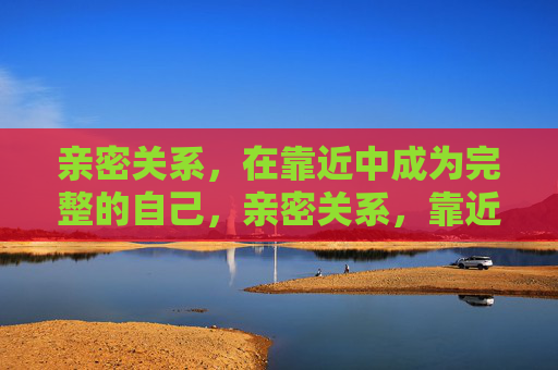 亲密关系,在靠近中成为完整的自己,亲密关系,靠近中成就完整的自己 亲密关系,在靠近中成为完整的自己,亲密关系,靠近中成就完整的自己