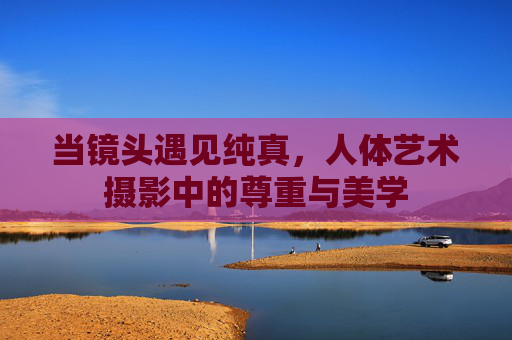 当镜头遇见纯真，人体艺术摄影中的尊重与美学