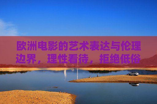 欧洲电影的艺术表达与伦理边界，理性看待，拒绝低俗内容，欧洲电影，艺术表达与伦理边界的理性平衡