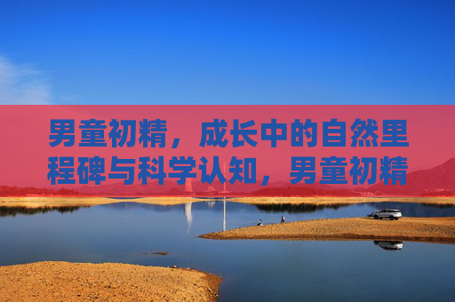 男童初精,成长中的自然里程碑与科学认知,男童初精,成长中的自然里程碑与科学认知 男童初精,成长中的自然里程碑与科学认知,男童初精,成长中的自然里程碑与科学认知