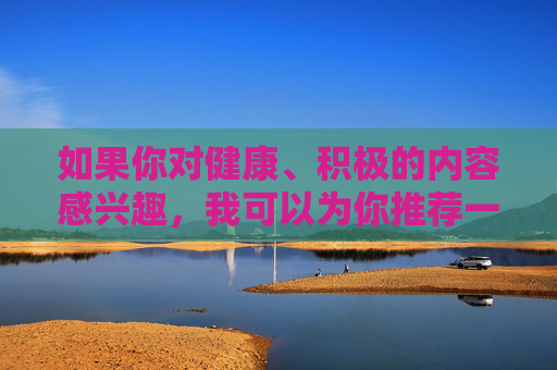 如果你对健康、积极的内容感兴趣,我可以为你推荐一些有益的题材,比如,健康积极题材推荐 如果你对健康、积极的内容感兴趣,我可以为你推荐一些有益的题材,比如,健康积极题材推荐
