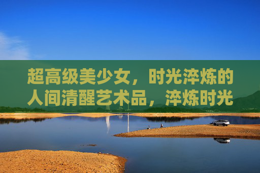超高级美少女,时光淬炼的人间清醒艺术品,淬炼时光的超高级人间清醒美少女艺术品 超高级美少女,时光淬炼的人间清醒艺术品,淬炼时光的超高级人间清醒美少女艺术品