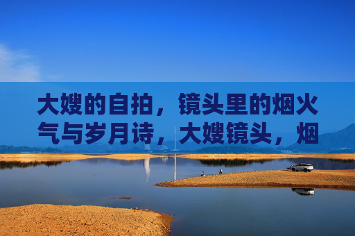 大嫂的自拍，镜头里的烟火气与岁月诗，大嫂镜头，烟火气与岁月诗