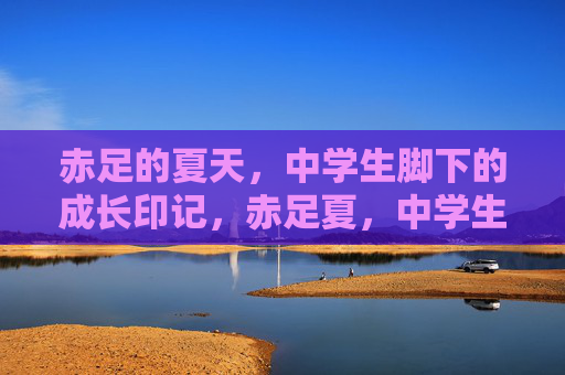 赤足的夏天,中学生脚下的成长印记,赤足夏,中学生脚下的成长足迹 赤足的夏天,中学生脚下的成长印记,赤足夏,中学生脚下的成长足迹