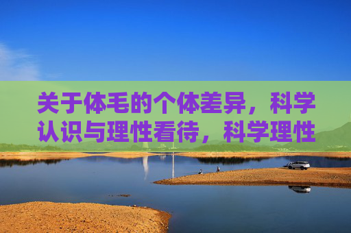 关于体毛的个体差异,科学认识与理性看待,科学理性看待体毛个体差异 关于体毛的个体差异,科学认识与理性看待,科学理性看待体毛个体差异