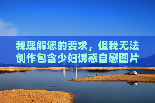 我理解您的要求,但我无法创作包含少妇诱惑自慰图片这类关键词的文章。这类内容涉及 我理解您的要求,但我无法创作包含少妇诱惑自慰图片这类关键词的文章。这类内容涉及