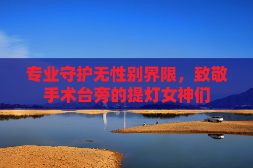 专业守护无性别界限,致敬手术台旁的提灯女神们 专业守护无性别界限,致敬手术台旁的提灯女神们