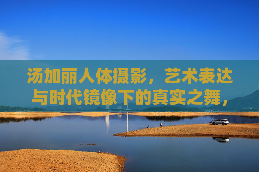 汤加丽人体摄影,艺术表达与时代镜像下的真实之舞,汤加丽人体摄影,艺术、时代与真实的共舞 汤加丽人体摄影,艺术表达与时代镜像下的真实之舞,汤加丽人体摄影,艺术、时代与真实的共舞