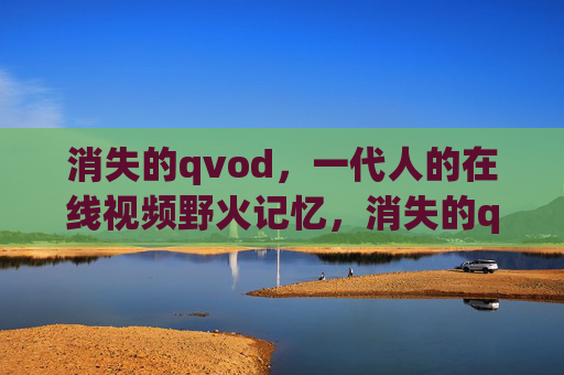 消失的qvod，一代人的在线视频野火记忆，消失的qvod，一代人的在线视频野火记忆