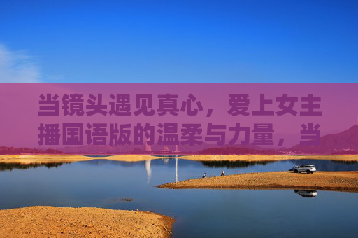 当镜头遇见真心，爱上女主播国语版的温柔与力量，当镜头遇见真心，爱上女主播的温柔与力量