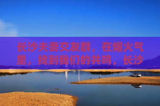 长沙夫妻交友群，在烟火气里，找到我们的共鸣，长沙夫妻交友群，烟火气里的共鸣