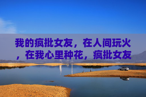 我的疯批女友，在人间玩火，在我心里种花，疯批女友，人间玩火，我心种花