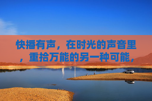 快播有声,在时光的声音里,重拾万能的另一种可能,快播有声,时光声里重拾万能可能 快播有声,在时光的声音里,重拾万能的另一种可能,快播有声,时光声里重拾万能可能