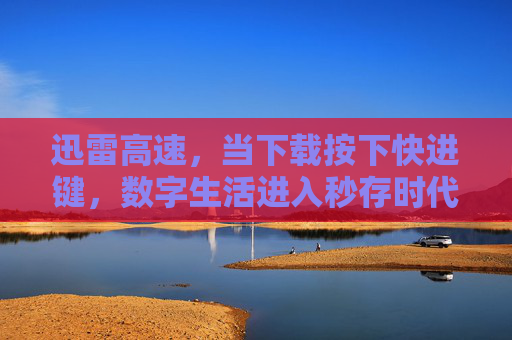 迅雷高速，当下载按下快进键，数字生活进入秒存时代，迅雷高速，下载快进，秒存开启数字生活新纪元