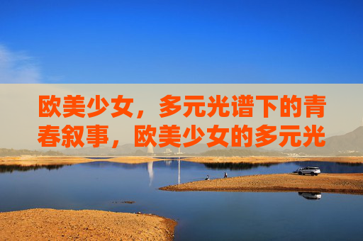 欧美少女,多元光谱下的青春叙事,欧美少女的多元光谱青春叙事 欧美少女,多元光谱下的青春叙事,欧美少女的多元光谱青春叙事