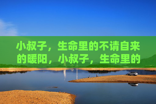 小叔子,生命里的不请自来的暖阳,小叔子,生命里的不请自来的暖阳 小叔子,生命里的不请自来的暖阳,小叔子,生命里的不请自来的暖阳
